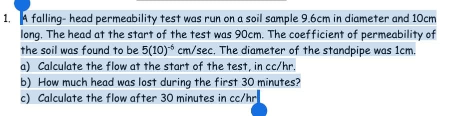 1. A falling- head permeability test was run on a soil sample 9.6cm in diameter and 10cm
long. The head at the start of the test was 90cm. The coefficient of permeability of
the soil was found to be 5(10)6 cm/sec. The diameter of the standpipe was 1cm.
a) Calculate the flow at the start of the test, in cc/hr.
b) How much head was lost during the first 30 minutes?
c) Calculate the flow after 30 minutes in cc/hr
