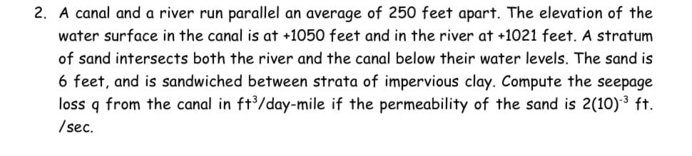 2. A canal and a river run parallel an average of 250 feet apart. The elevation of the
water surface in the canal is at +1050 feet and in the river at +1021 feet. A stratum
of sand intersects both the river and the canal below their water levels. The sand is
6 feet, and is sandwiched between strata of impervious clay. Compute the seepage
loss q from the canal in ft/day-mile if the permeability of the sand is 2(10)3 ft.
/ sec.
