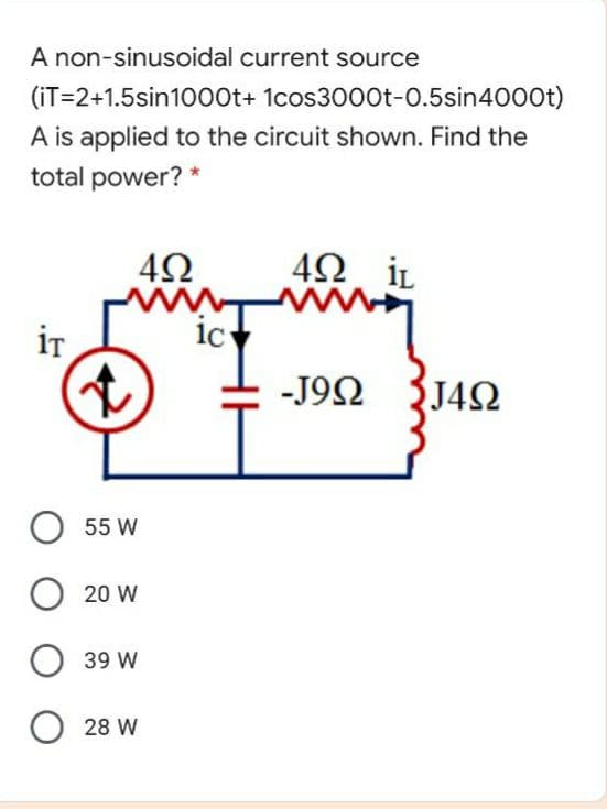 A non-sinusoidal current source
(iT=2+1.5sin1000t+ 1cos300Ot-0.5sin4000t)
A is applied to the circuit shown. Find the
total power?
42 iL
iT
1c
-J9Ω J4Ω
O 55 W
O 20 W
39 W
O 28 W
