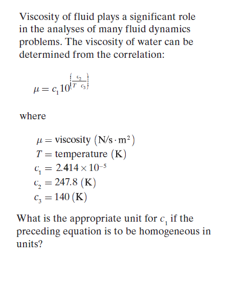 Viscosity of fluid plays a significant role
in the analyses of many fluid dynamics
problems. The viscosity of water can be
determined from the correlation:
H = c,
where
µ = viscosity (N/s · m²)
T = temperature (K)
C, = 2.414 × 10-5
C; = 247.8 (K)
Cz = 140 (K)
What is the appropriate unit for c, if the
preceding equation is to be homogeneous in
units?
