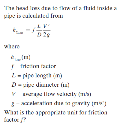 The head loss due to flow of a fluid inside a
pipe is calculated from
.L V?
D 2g
h Loss
where
Loss
f = friction factor
L = pipe length (m)
D = pipe diameter (m)
V = average flow velocity (m/s)
g = acceleration due to gravity (m/s²)
What is the appropriate unit for friction
factor f?
