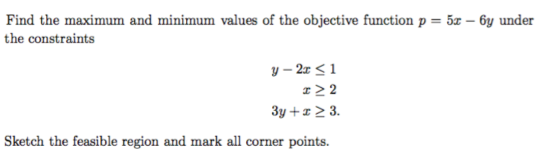 Find the maximum and minimum values of the objective function p = 5x – 6y under
the constraints
y – 2x < 1
x > 2
3y + x > 3.
Sketch the feasible region and mark all corner points.
