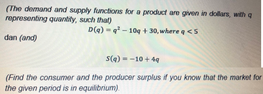 (The demand and supply functions for a product are given in dollars, with q
representing quantity, such that)
D(q) = q? – 10q + 30, where q < 5
dan (and)
S(q) = -10 + 4q
(Find the consumer and the producer surplus if you know that the market for
the given period is in equilibrium).
