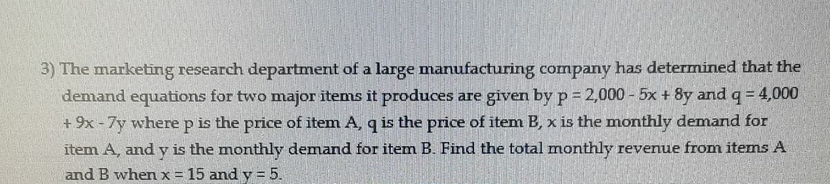 3) The marketing research department of a large manufacturing company has determined that the
demand equations for two major items it produces are given by p = 2,000 -5x + 8y andq = 4,000
+9x-7y where p is the price of item A, q is the price of item B, x is the monthly demand for
item A, and y is the monthly demand for item B. Find the total monthly revenue from items A
and B whenx = 15 and y =5.
