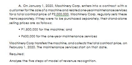 A. On January 1, 2020, Machinery Corp. enters into a contract with a
customer for the sale of a machine and relatedone-yearmaintenance services
for a total contract price of P2,000.000. Machinery Corp. regulariy sells these
items separately. If they were to be purchased separately, their stand-alone
selling prices are as follows:
• P1,800,000 for the machine; and
P600,000 for the one-year maintenance services
Machinery Corp transfesthe machine, andcolects the total contract price, on
February 1, 2020. The maintenance services start on that date.
Required:
Analyze the five steps of model of revenue recognition.
