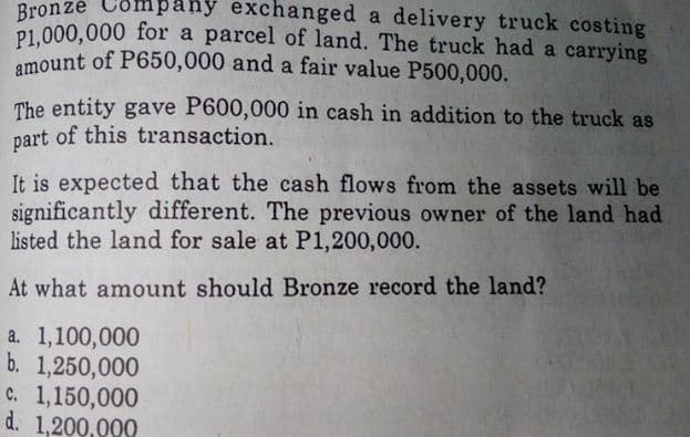 amount of P650,000 and a fair value P500,000.
any exchanged a delivery truck costing
Bronze Co
P1.000,000 for a parcel of land. The truck had a carrying
a
The entity gave P600,000 in cash in addition to the truck as
part of this transaction.
It is expected that the cash flows from the assets will be
significantly different. The previous owner of the land had
listed the land for sale at P1,200,000.
At what amount should Bronze record the land?
a. 1,100,000
b. 1,250,000
c. 1,150,000
d. 1,200,000
