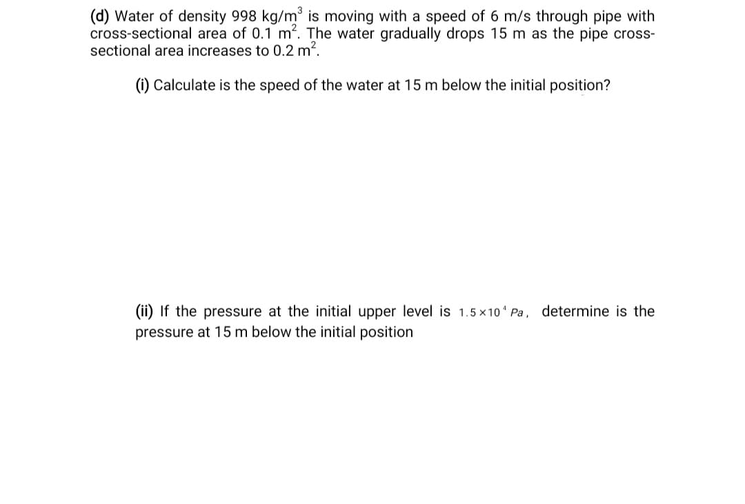 (d) Water of density 998 kg/m is moving with a speed of 6 m/s through pipe with
cross-sectional area of 0.1 m?. The water gradually drops 15 m as the pipe cross-
sectional area increases to 0.2 m2.
(i) Calculate is the speed of the water at 15 m below the initial position?
(ii) If the pressure at the initial upper level is 1.5 x10 Pa, determine is the
pressure at 15 m below the initial position
