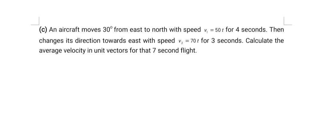 (c) An aircraft moves 30° from east to north with speed v, = 50 t for 4 seconds. Then
changes its direction towards east with speed v, = 70 t for 3 seconds. Calculate the
average velocity in unit vectors for that 7 second flight.
