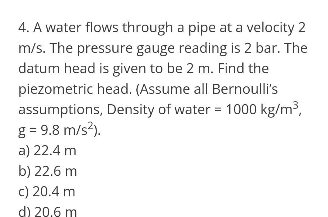4. A water flows through a pipe at a velocity 2
m/s. The pressure gauge reading is 2 bar. The
datum head is given to be 2 m. Find the
piezometric head. (Assume all Bernoulli's
assumptions, Density of water = 1000 kg/m3,
g = 9.8 m/s?).
a) 22.4 m
b) 22.6 m
c) 20.4 m
d) 20,6 m

