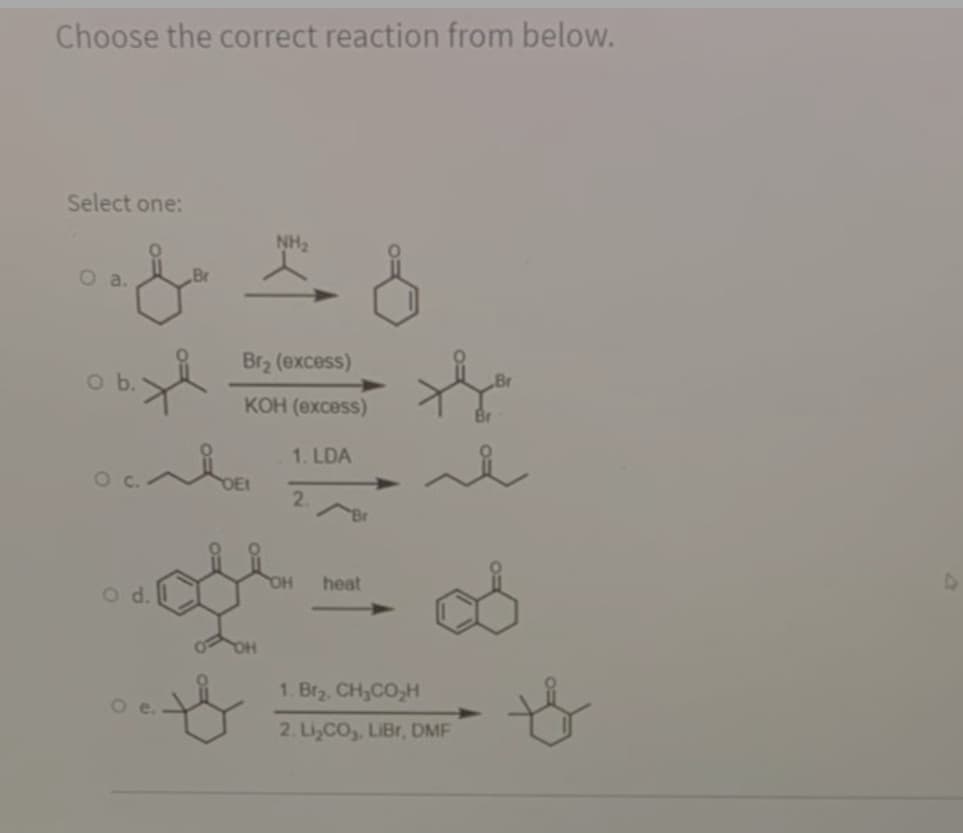 Choose the correct reaction from below.
Select one:
NH2
O a.
Br
Br2 (excess)
КОН (ехсess)
1. LDA
2.
HO
heat
Od.
to
1. Br2, CH,CO,H
2. Li,CO,, LIBr, DMF
