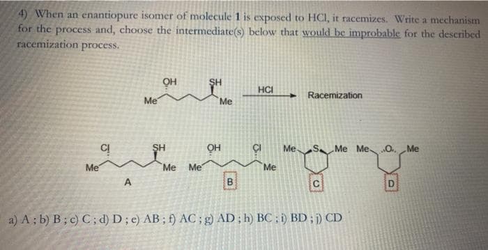 4) When an enantiopure isomer of molecule 1 is exposed to HCI, it racemizes. Write a mechanism
for the process and, choose the intermediate(s) below that would be improbable for the described
racemization process.
OH
SH
HCI
Racemization
Me
Me
SH
OH
ÇI
Me SMe Me O. Me
Me
Me
Me
Me
A
B
a) A ; b) B; c) C; d) D; e) AB; f) AC; g) AD; h) BC ; ) BD; ;) CD
