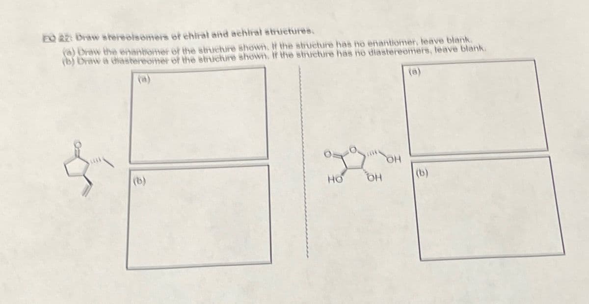 EQ 22: Draw stereoisomers of chiral and achiral structures.
(a) Draw the enantiomer of the structure shown. If the structure has no enantiomer, leave blank.
(b) Draw a diastereomer of the structure shown. If the structure has no diastereomers, leave blank.
(a)
(a)
&
HO
OH
(b)
(b)