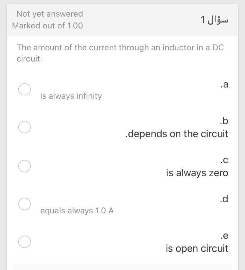 Not yet answered
1 Jláw
Marked out of 1.00
The amount of the current through an inductor in a DC
circuit:
.a
is always infinity
.b
.depends on the circuit
.c
is always zero
.d
equals always 1.0 A
.e
is open circuit
