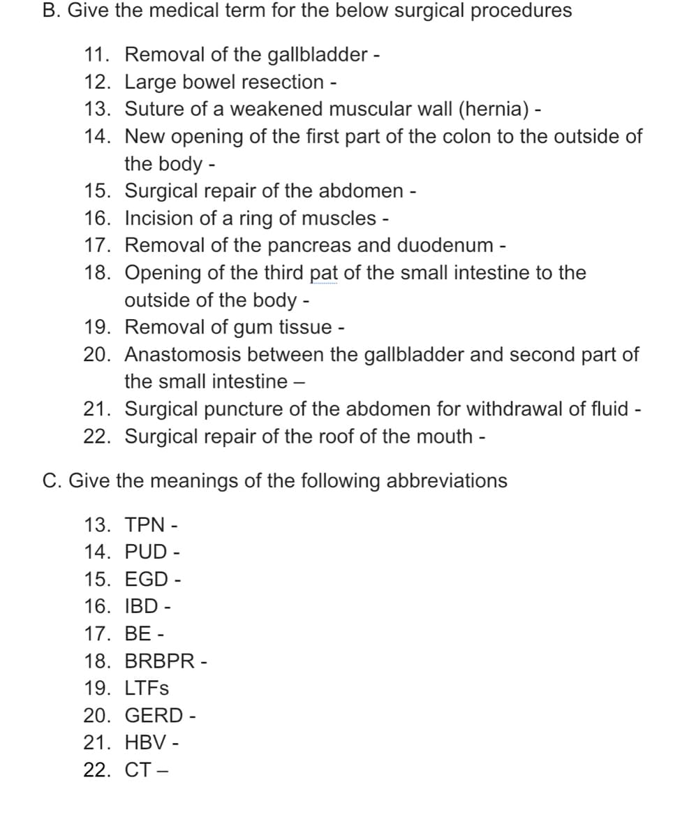 B. Give the medical term for the below surgical procedures
11. Removal of the gallbladder -
12. Large bowel resection -
13. Suture of a weakened muscular wall (hernia) -
14. New opening of the first part of the colon to the outside of
the body -
15. Surgical repair of the abdomen -
16. Incision of a ring of muscles -
17. Removal of the pancreas and duodenum -
18. Opening of the third pat of the small intestine to the
outside of the body -
19. Removal of gum tissue -
20. Anastomosis between the gallbladder and second part of
the small intestine -
21. Surgical puncture of the abdomen for withdrawal of fluid -
22. Surgical repair of the roof of the mouth -
C. Give the meanings of the following abbreviations
13. ΤΡΝ-
14. PUD -
15. EGD -
16. IBD -
17. ВЕ-
18. BRBPR -
19. LTFS
20. GERD -
21. HBV -
22. СТ—
