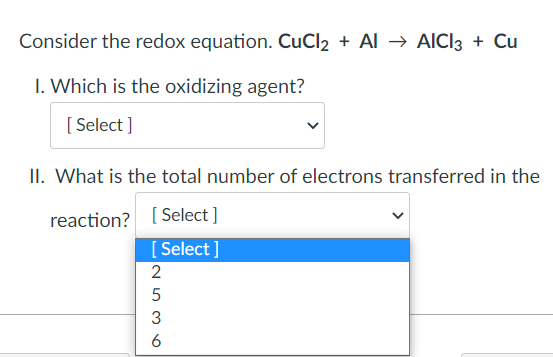 Consider the redox equation. CuCl2 + Al → AICI3 + Cu
1. Which is the oxidizing agent?
[Select]
II. What is the total number of electrons transferred in the
reaction? [Select]
[Select]
2
5
536