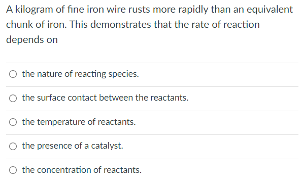 A kilogram of fine iron wire rusts more rapidly than an equivalent
chunk of iron. This demonstrates that the rate of reaction
depends on
O the nature of reacting species.
O the surface contact between the reactants.
O the temperature of reactants.
the presence of a catalyst.
O the concentration of reactants.