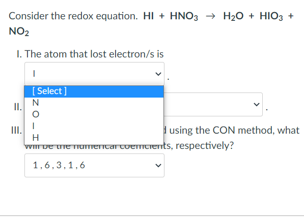 Consider the redox equation. HI + HNO3 → H₂O + HIO3 +
NO₂
I. The atom that lost electron/s is
|
[Select]
N
II.
III.
using the CON method, what
H
will be the namenicar coercients, respectively?
1,6, 3, 1,6
I