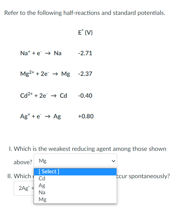 Refer to the following half-reactions and standard potentials.
E° (V)
Nae Na
-2.71
Mg2+ + 2e → Mg -2.37
Cd²+ + 2e → Cd
-0.40
Ag+ + e → Ag
+0.80
1. Which is the weakest reducing agent among those shown
above? Mg
[Select]
ccur spontaneously?
Cd
Ag
Na
Mg
II. Which
2Ag*