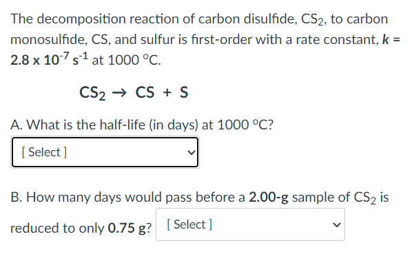 The decomposition reaction of carbon disulfide, CS2, to carbon
monosulfide, CS, and sulfur is first-order with a rate constant, k =
2.8 x 107 s¹ at 1000 °C.
CS₂ CS + S
A. What is the half-life (in days) at 1000 °C?
[Select]
B. How many days would pass before a 2.00-g sample of CS2 is
reduced to only 0.75 g? [Select]