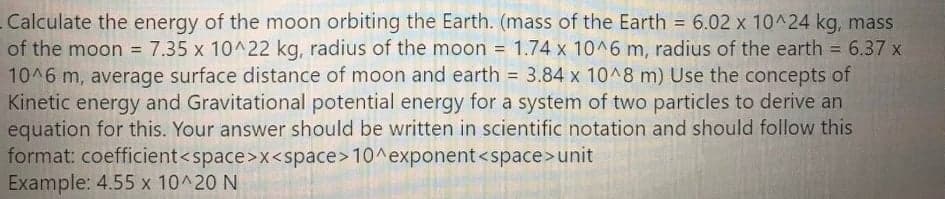 Calculate the energy of the moon orbiting the Earth. (mass of the Earth = 6.02 x 10^24 kg, mass
of the moon = 7.35 x 10^22 kg, radius of the moon = 1.74 x 10^6 m, radius of the earth = 6.37 x
10^6 m, average surface distance of moon and earth = 3.84 x 10^8 m) Use the concepts of
Kinetic energy and Gravitational potential energy for a system of two particles to derive an
equation for this. Your answer should be written in scientific notation and should follow this
format: coefficient<space>x<space>10^exponent<space>unit
Example: 4.55 x 10^20 N
%3D
%3D
%3D
