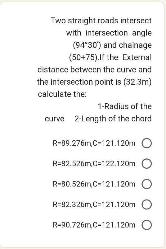 Two straight roads intersect
with intersection angle
(94°30') and chainage
(50+75). If the External
distance between the curve and
the intersection point is (32.3m)
calculate the:
1-Radius of the
curve 2-Length of the chord
R=89.276m,C=121.120m O
R=82.526m,C=122.120m O
R=80.526m,C=121.120m O
R-82.326m,C=121.120m O
R=90.726m,C=121.120m O