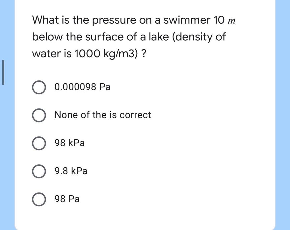 What is the pressure on a swimmer 10 m
below the surface of a lake (density of
water is 1000 kg/m3) ?
0.000098 Pa
O None of the is correct
O 98 kPa
O 9.8 kPa
O 98 Pa