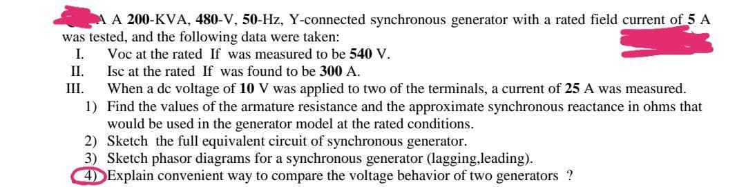 A A 200-KVA, 480-V, 50-Hz, Y-connected synchronous generator with a rated field current of 5 A
was tested, and the following data were taken:
I.
Voc at the rated If was measured to be 540 V.
II.
Isc at the rated If was found to be 300 A.
III.
When a de voltage of 10 V was applied to two of the terminals, a current of 25 A was measured.
Find the values of the armature resistance and the approximate synchronous reactance in ohms that
would be used in the generator model at the rated conditions.
2) Sketch the full equivalent circuit of synchronous generator.
1)
3) Sketch phasor diagrams for a synchronous generator (lagging,leading).
4) Explain convenient way to compare the voltage behavior of two generators ?