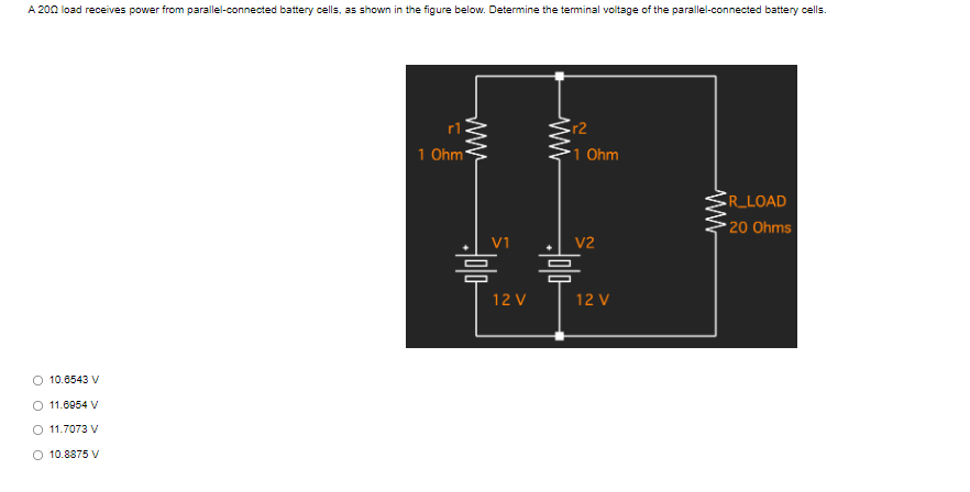 A 200 load receives power from parallel-connected battery cells, as shown in the figure below. Determine the terminal voltage of the parallel-connected battery cells.
R_LOAD
*20 Ohms
O 10.6543 V
O 11.8954 V
O 11.7073 V
10.8875 V
1 Ohm
www
www
12 V
r2
1 Ohm
V2
12 V
ww