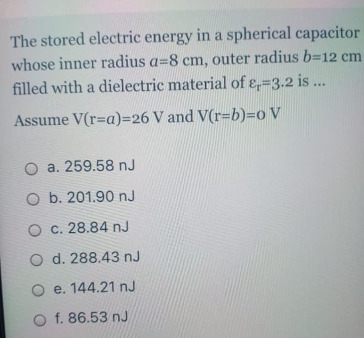 The stored electric energy in a spherical capacitor
whose inner radius a-8 cm, outer radius b=12 cm
filled with a dielectric material of ε=3.2 is ...
Assume V(r=a)=26 V and V(r=b)=0 V
O a. 259.58 nJ
O b. 201.90 nJ
O c. 28.84 nJ
O d. 288.43 nJ
O e. 144.21 nJ
O f. 86.53 nJ