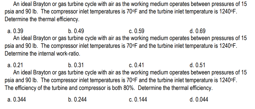 An ideal Brayton or gas turbine cycle with air as the working medium operates between pressures of 15
psia and 90 lb. The compressor inlet temperatures is 70°F and the turbine inlet temperature is 1240°F.
Determine the thermal efficiency.
a. 0.39
b. 0.49
c. 0.59
d. 0.69
An ideal Brayton or gas turbine cycle with air as the working medium operates between pressures of 15
psia and 90 lb. The compressor inlet temperatures is 70°F and the turbine inlet temperature is 1240°F.
Determine the internal work-ratio.
a. 0.21
b. 0.31
c. 0.41
d. 0.51
An ideal Brayton or gas turbine cycle with air as the working medium operates between pressures of 15
psia and 90 lb. The compressor inlet temperatures is 70°F and the turbine inlet temperature is 1240°F.
The efficiency of the turbine and compressor is both 80%. Determine the thermal efficiency.
a. 0.344
b. 0.244
c. 0.144
d. 0.044