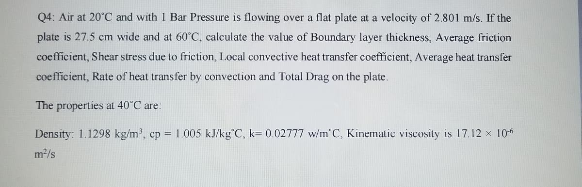 Q4: Air at 20°C and with 1 Bar Pressure is flowing over a flat plate at a velocity of 2.801 m/s. If the
plate is 27.5 cm wide and at 60°C, calculate the value of Boundary layer thickness, Average friction
coefficient, Shear stress due to friction, Local convective heat transfer coefficient, Average heat transfer
coefficient, Rate of heat transfer by convection and Total Drag on the plate.
The properties at 40°C are:
Density: 1.1298 kg/m³, cp = 1.005 kJ/kg°C, k= 0.02777 w/m°C, Kinematic viscosity is 17.12 x 10-6
m2/s
