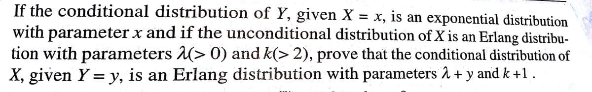 If the conditional distribution of Y, given X = x, is an exponential distribution
with parameter x and if the unconditional distribution of X is an Erlang distribu-
tion with parameters (> 0) and k(> 2), prove that the conditional distribution of
X, given Y = y, is an Erlang distribution with parameters
and k +1.
6.
