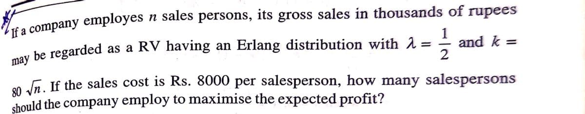 n sales persons, its gross sales in thousands of rupees
If a company employes
may
be regarded as a RV having an Erlang distribution with 2 =
1
and k =
2
0 dn. If the sales cost is Rs. 8000 per salesperson, how many salespersons
should the company employ to maximise the expected profit?
