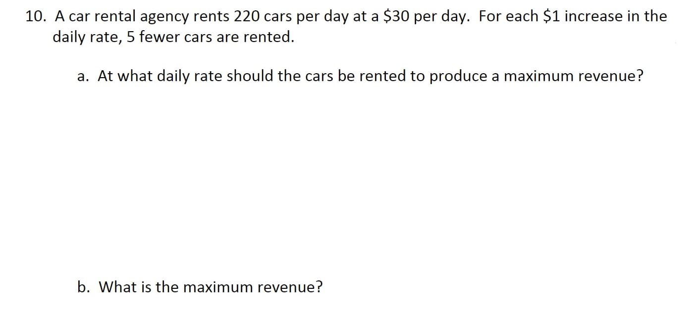 10. A car rental agency rents 220 cars per day at a $30 per day. For each $1 increase in the
daily rate, 5 fewer cars are rented.
a. At what daily rate should the cars be rented to produce a maximum revenue?
b. What is the maximum revenue?
