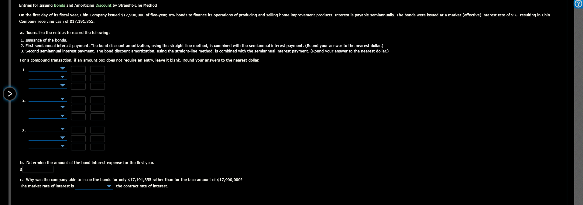 Entries for Issuing Bonds and Amortizing Discount by Straight-Line Method
On the first day of its fiscal year, Chin Company issued $17,900,000 of five-year, 8% bonds to finance its operations of producing and selling home improvement products. Interest is payable semiannually. The bonds were issued at a market (effective) interest rate of 9%, resulting in Chin
Company receiving cash of $17,191,855.
a. Journalize the entries to record the following:
1. Issuance of the bonds.
2. First semiannual interest payment. The bond discount amortization, using the straight-line method, is combined with the semiannual interest payment. (Round your answer to the nearest dollar.)
3. Second semiannual interest payment. The bond discount amortization, using the straight-line method, is combined with the semiannual interest payment. (Round your answer to the nearest dollar.)
For a compound transaction, if an amount box does not require an entry, leave it blank. Round your answers to the nearest dollar.
1.
2.
3.
b. Determine the amount of the bond interest expense for the first year.
c. Why was the company able to issue the bonds for only $17,191,855 rather than for the face amount of $17,900,000?
The market rate of interest is
the contract rate of interest.
