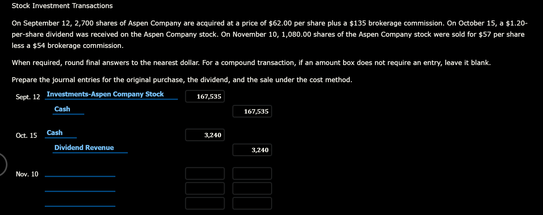 Stock Investment Transactions
On September 12, 2,700 shares of Aspen Company are acquired at a price of $62.00 per share plus a $135 brokerage commission. On October 15, a $1.20-
per-share dividend was received on the Aspen Company stock. On November 10, 1,080.00 shares of the Aspen Company stock were sold for $57 per share
less a $54 brokerage commission.
When required, round final answers to the nearest dollar. For a compound transaction, if an amount box does not require an entry, leave it blank.
Prepare the journal entries for the original purchase, the dividend, and the sale under the cost method.
Sept. 12
Investments-Aspen Company Stock
167,535
Cash
167,535
Oct. 15
Cash
3,240
Dividend Revenue
3,240
Nov. 10
