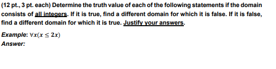 (12 pt., 3 pt. each) Determine the truth value of each of the following statements if the domain
consists of all integers. If it is true, find a different domain for which it is false. If it is false,
find a different domain for which it is true. Justify your answers.
Example: Vx(x ≤ 2x)
Answer: