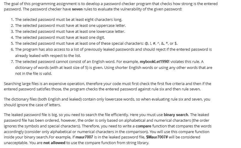 The goal of this programming assignment is to develop a password checker program that checks how strong is the entered
password. The password checker have seven rules to evaluate the vulnerability of the given password:
1. The selected password must be at least eight characters long.
2. The selected password must have at least one uppercase letter.
3. The selected password must have at least one lowercase letter.
4. The selected password must have at least one digit.
5. The selected password must have at least one of these special characters: @, !, #, ^, &, *, or $.
6. The program has also access to a list of previously leaked passwords and should reject if the entered password is
already leaked with respect to the list.
7. The selected password cannot consist of an English word. For example, mybookLet1990! violates this rule. A
dictionary of words (with at least size of 5) is given. Using shorter English words or using any other words that are
not in the file is valid.
Searching large files is an expensive operation, therefore your code must first check the first five criteria and then if the
entered password satisfies those, the program checks the entered password against rule six and then rule seven.
The dictionary files (both English and leaked) contain only lowercase words, so when evaluating rule six and seven, you
should ignore the case of letters.
The leaked password file is big, so you need to search the file efficiently. Here you must use binary search. The leaked
password file has been ordered, however, the order is only based on alphabetical and numerical characters (the order
ignores the symbols and special characters). Therefore, you need to write a compare function that compares the words
accordingly (consider only alphabetical or numerical characters in the comparison). You will use this compare function
inside your binary search. For example, if maur7007 is in the leaked password file, $Maur7007# will be considered
unacceptable. You are not allowed to use the compare function from string library.