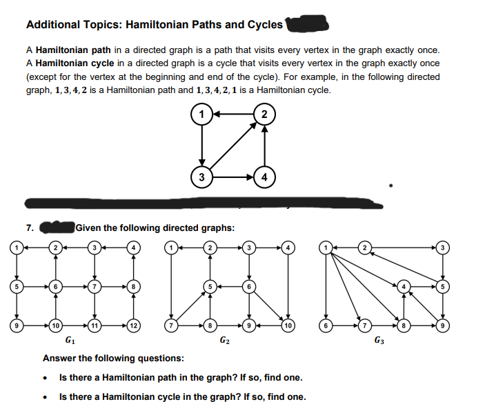 Additional Topics: Hamiltonian Paths and Cycles
A Hamiltonian path in a directed graph is a path that visits every vertex in the graph exactly once.
A Hamiltonian cycle in a directed graph is a cycle that visits every vertex in the graph exactly once
(except for the vertex at the beginning and end of the cycle). For example, in the following directed
graph, 1,3,4,2 is a Hamiltonian path and 1,3,4,2, 1 is a Hamiltonian cycle.
2
3
4
7.
Given the following directed graphs:
田街
G1
Answer the following questions:
G2
Is there a Hamiltonian path in the graph? If so, find one.
• Is there a Hamiltonian cycle in the graph? If so, find one.
G3