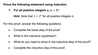 Prove the following statement using induction.
1.
For all positive integers n, n < 2".
Hint: Note that 1 < 2k for all positive integers k.
For this proof, answer the following questions:
• Complete the basis step of the proof.
• What is the inductive hypothesis?
What do you need to show in the inductive step of the proof?
Complete the inductive step of the proof.