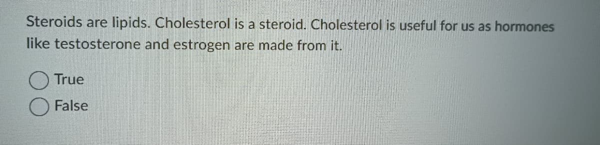 Steroids are lipids. Cholesterol is a steroid. Cholesterol is useful for us as hormones
like testosterone and estrogen are made from it.
True
False