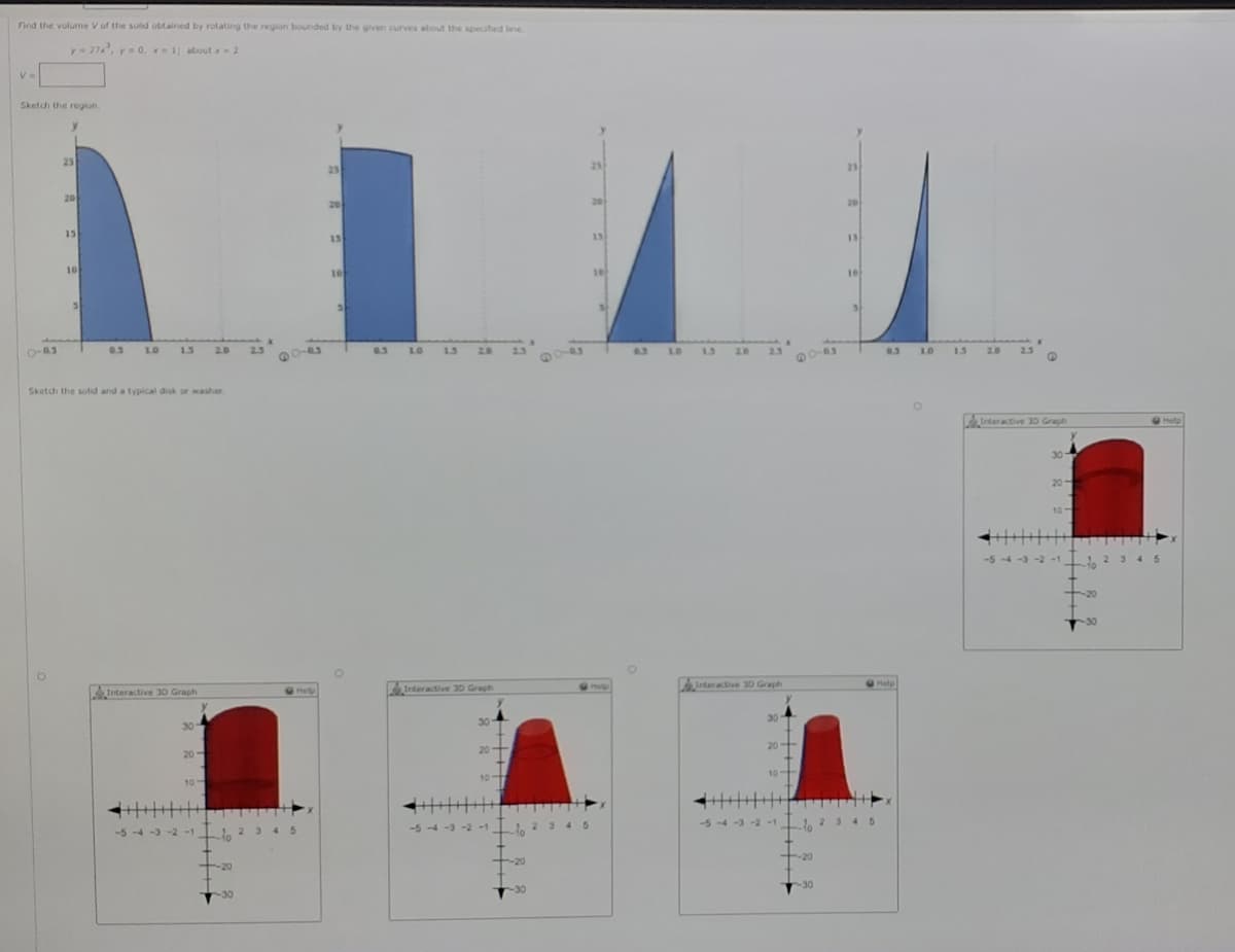 Find the vulume V of the solid obtained by rotating the region bounded by the given curves about the specified line
y- 27, y- 0, 1; about x 2
Sketdi the region.
25
25
25
25
20
20
20
20
15
15
13
13
10
10
10
10
3.
0.3
1.0
1.3
20
23
0.3
1.0
1.3
2.0
2.3
4.3
10
13
2.0
2.3
220
1.
2.0
23
Sketch the solid and a typical disk or washer
Interactive 30 Graph
Help
30
20
10
丰
-2-1
3 45
Interactive 3D Graph
G
Help
Interactive 30 Graph
(Help
Interactive 30 Graph
Melp
30
30
30
20+
20
20
10
10
10-
345
-5-4-3-
345
-5 -4 -3 -2-1 1.23 45
-5 -4 -3 -2-1
-20
-20
-20
-30
-30
-30
