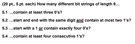 (20 pt., 5 pt. each) How many different bit strings of length 9...
5.1 ...contain at least three O's?
5.2 ...start and end with the same digit and contain at most two 1's?
5.3 ...start with a 1 or contain exactly four 0's?
5.4 ...contain at least four consecutive 1's?