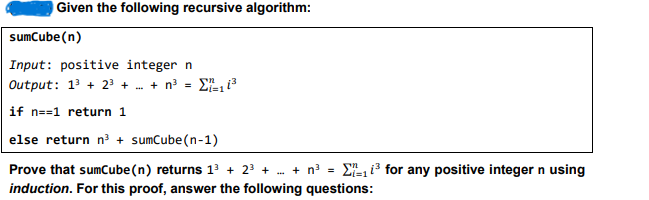 Given the following recursive algorithm:
sumCube(n)
Input: positive integer n
Output: 13 +23 + ... + n³ = 11³
if n=1 return 1
else return n³ + sumCube (n-1)
=
Prove that sumCube(n) returns 13 + 2³ + ... + n³
induction. For this proof, answer the following questions:
for any positive integer n using