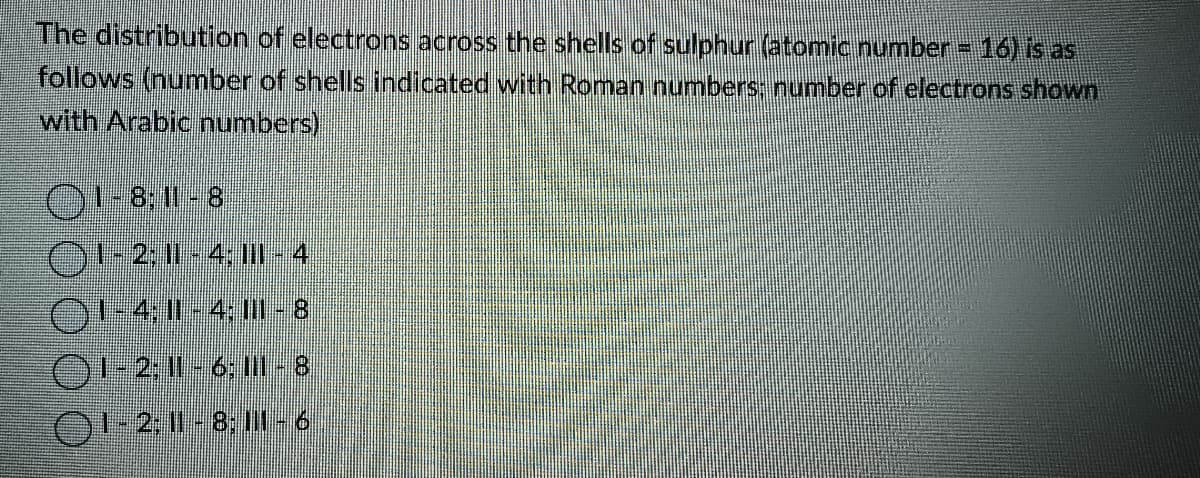 The distribution of electrons across the shells of sulphur (atomic number = 16) is as
follows (number of shells indicated with Roman numbers: number of electrons shown
with Arabic numbers)
1-8, 11-8
1-2; 11 -4: III - 4
(1-4; || - 4; ||| - 8
() 1-2; 11 - 6; III - 8
(1-2; 11 - 8; II - 6
