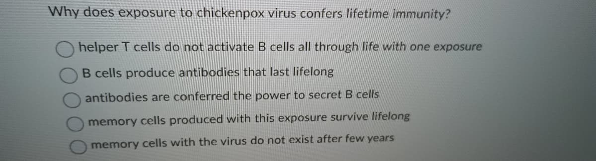 Why does exposure to chickenpox virus confers lifetime immunity?
helper T cells do not activate B cells all through life with one exposure
B cells produce antibodies that last lifelong
antibodies are conferred the power to secret B cells
memory cells produced with this exposure survive lifelong
memory cells with the virus do not exist after few years