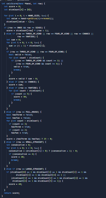 int calcScore (Hand *hand, int row) {
ɩnt score - 0;
ɩnt diceCount[0] = {};
for (int i=0; i < HAND_SIZE; \++) {
int value-hand->getDice()->reveal();
diceCount[value - 1]++;
}
LT (row > ONES && row <- SIXES) {
score diceCount[row] * (row + 1);
} else if (row -- THREE_OF_KIND || row -- FOUR_OF_KIND || row -- CHANCE ||
row -- YAHTZEE) {
int sum - 8;
for (int 1-8; 1 < 0; 1++) {
}
sum += (1 + 1) * diceCount[1];
if (row -- THREE _OF_KIND || row -- FOUR_OF_KIND) {
bool valid = false;
for (int count diceCount) {
if ((row -- THREE OF KIND &
(row == FOUR OF KIND &
valid = true;
count >= 3) ||
count >= 4)) {
break;
}
}
score - valid ? sum = 0;
} else if (row -- CHANCE) {
score - sun;
} else if (row -- YAHTZEE) {
for (int count = diceCount) {
if (count == 5) {
score = 30;
break;
}
}
} else if (row == FULL_HOUSE) {
bool hasThree = false;
bool hasTwo = false;
for (int count = diceCount) {
if (count == 3)
has Three = true;
if (count == 2)
hasTwo = true;
}
score (hasThree && hasTwo) ? 25 = 0;
} else if (row -- SMALL_STRAIGHT) {
int consecutive - 8;
for (int 1-8; 1 < 6; 1++) {
}
consecutive - (diceCount[1] > 0) ? (consecutive + 1) = 0;
if (consecutive -- 4) {
}
score = 30;
break;
} else if (row -- LARGE STRAIGHT) {
if (diceCount[0] -- 1 && diceCount[1] — 1 && diceCount [2] -- 1 66
diceCount[3] -- 1 && diceCount[4] -- 1 ||
(diceCount[1] -- 1 && diceCount[2] = 1 && diceCount[3] -=- 1 &&
diceCount [4] -- 1 && diceCount[5] = 1}} {
score - 40;
}
return score;