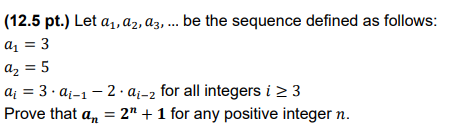 (12.5 pt.) Let a₁, a2, a3, ... be the sequence defined as follows:
a₁ = 3
a₂ = 5
a 3 a-1-2 ai-2 for all integers i ≥ 3
Prove that an = 2" + 1 for any positive integer n.