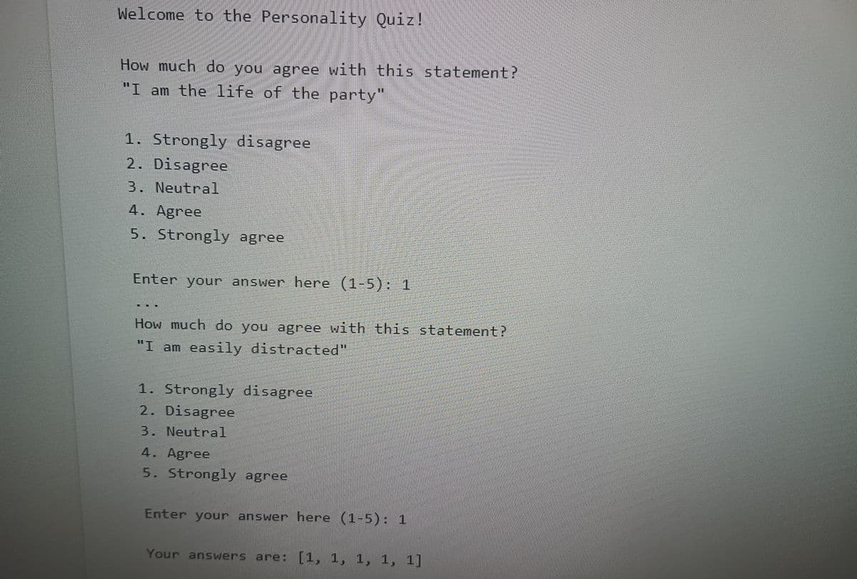 Welcome to the Personality Quiz!
How much do you agree with this statement?
"I am the life of the party"
1. Strongly disagree
2. Disagree
3. Neutral
4. Agree
5. Strongly agree
Enter your answer here (1-5): 1
How much do you agree with this statement?
"I am easily distracted"
1. Strongly disagree
2. Disagree
3. Neutral
4. Agree
5. Strongly agree
Enter your answer here (1-5): 1
Your answers are: [1, 1, 1, 1, 1]