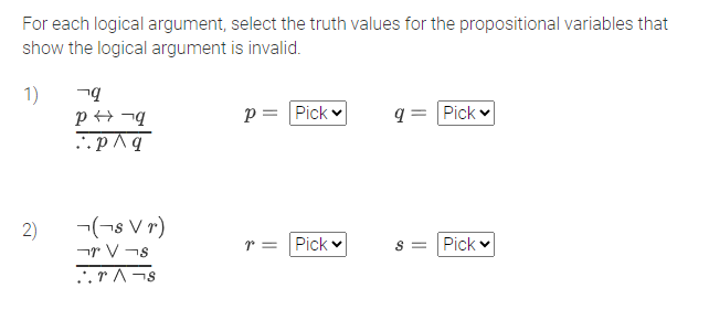 For each logical argument, select the truth values for the propositional variables that
show the logical argument is invalid.
1)
2)
q
P→→q
..p/q
(¬s Vr)
V¬s
..rs
p=
=
Pick
r = Pick
q= Pick
S = Pick